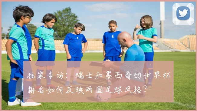 独家专访：瑞士和墨西哥的世界杯排名如何反映两国足球风格？
