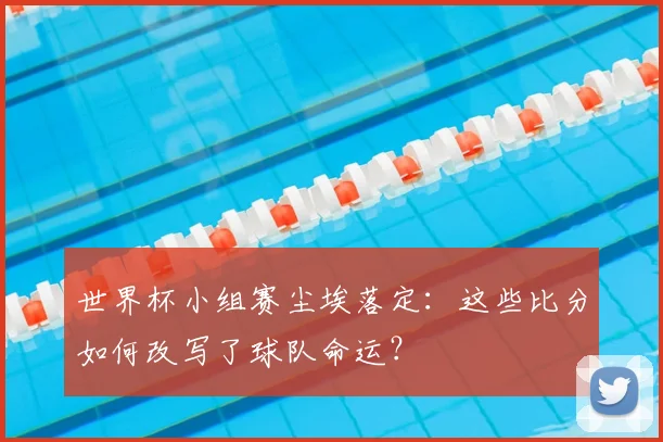 世界杯小组赛尘埃落定:这些比分如何改写了球队命运?