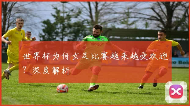 世界杯为何女足比赛越来越受欢迎?深度解析