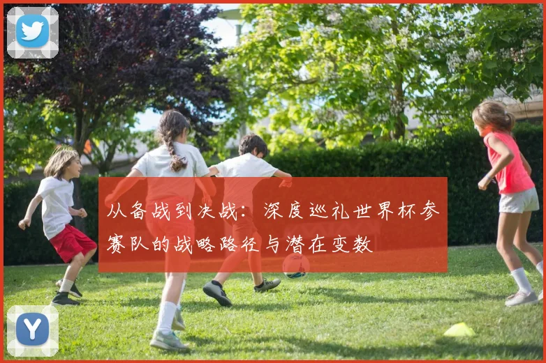 从备战到决战:深度巡礼世界杯参赛队的战略路径与潜在变数