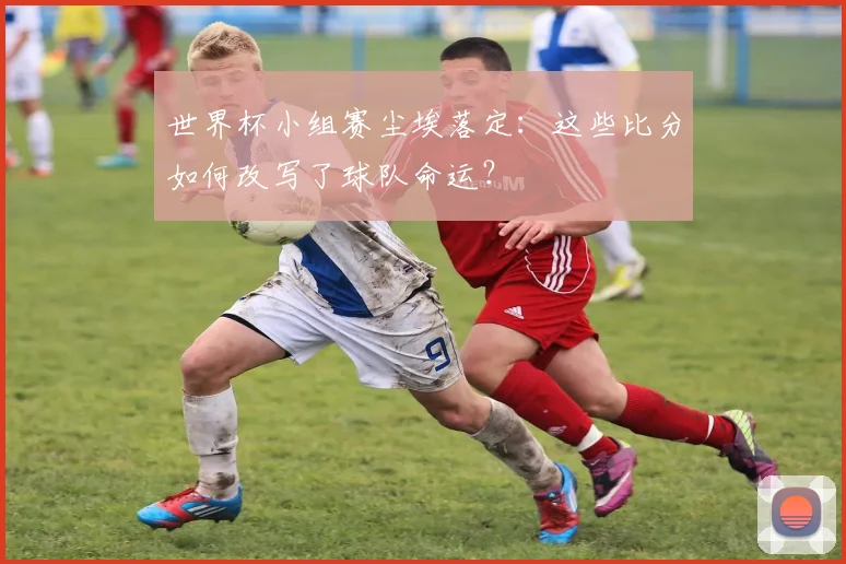 世界杯小组赛尘埃落定:这些比分如何改写了球队命运?