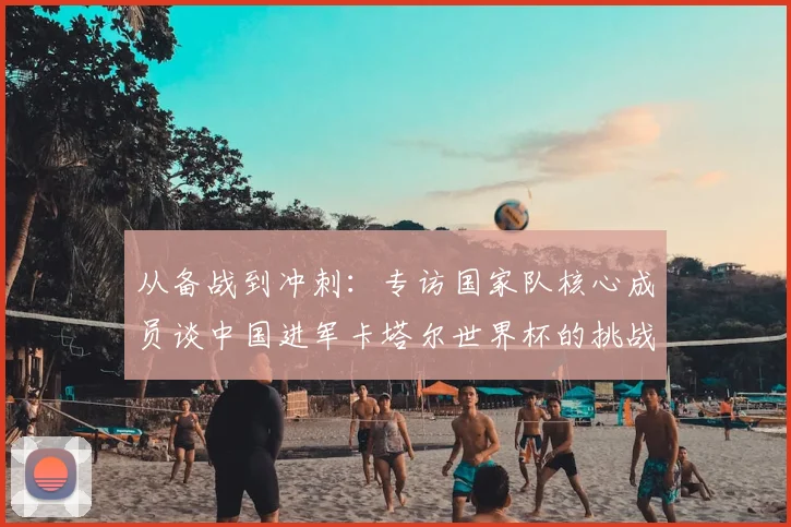 从备战到冲刺:专访国家队核心成员谈中国进军卡塔尔世界杯的挑战与希望